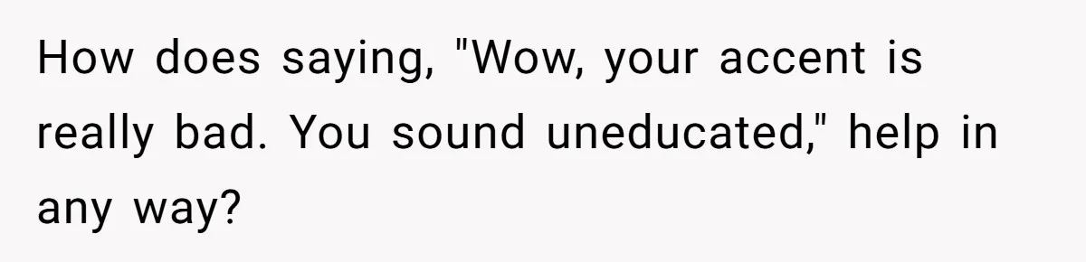 How does saying, "Wow, your accent is really bad. You sound uneducated," help in any way?