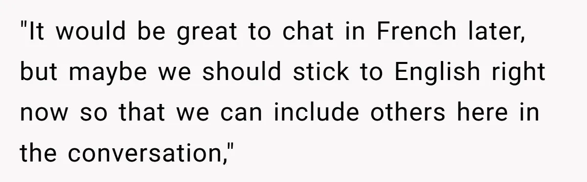 "It would be great to chat in French later, but maybe we should stick to English right now so that we can include others here in the conversation,"