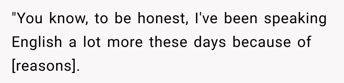 "You know, to be honest, I've been speaking English a lot more these days because of [reasons].