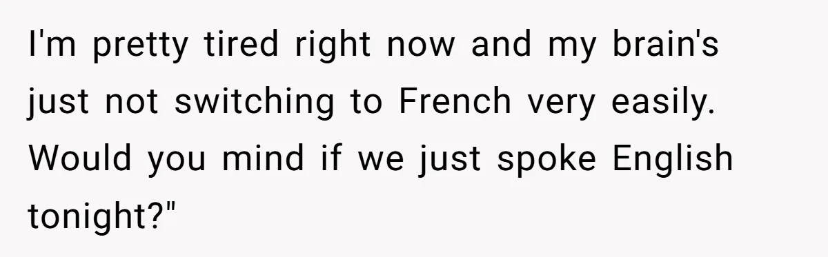 I'm pretty tired right now and my brain's just not switching to French very easily. Would you mind if we just spoke English tonight?"