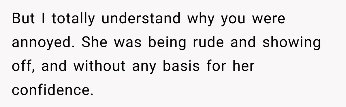 But I totally understand why you were annoyed. She was being rude and showing off, and without any basis for her confidence.