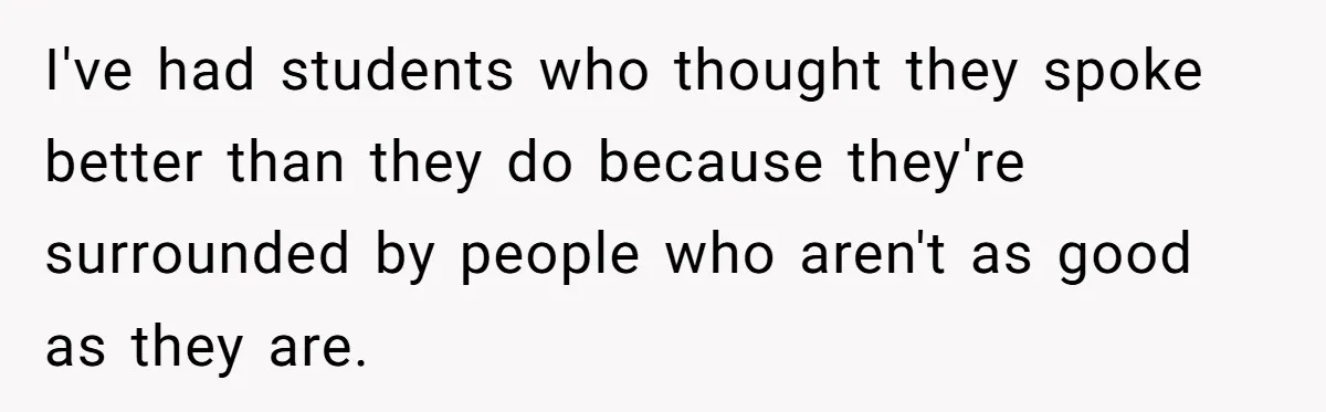I've had students who thought they spoke better than they do because they're surrounded by people who aren't as good as they are.