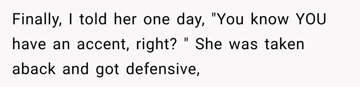 Finally, I told her one day, "You know YOU have an accent, right? " She was taken aback and got defensive,
