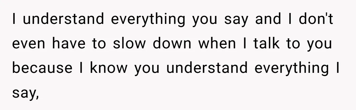 I understand everything you say and I don't even have to slow down when I talk to you because I know you understand everything I say,