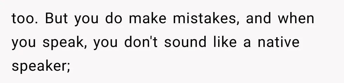 too. But you do make mistakes, and when you speak, you don't sound like a native speaker;