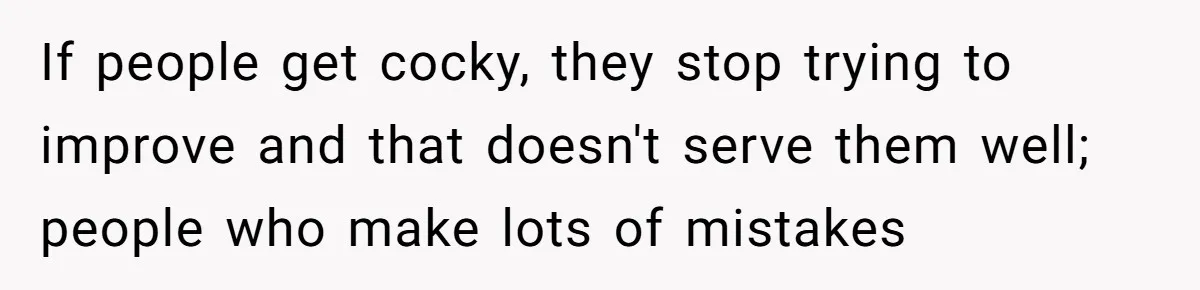 If people get cocky, they stop trying to improve and that doesn't serve them well; people who make lots of mistakes