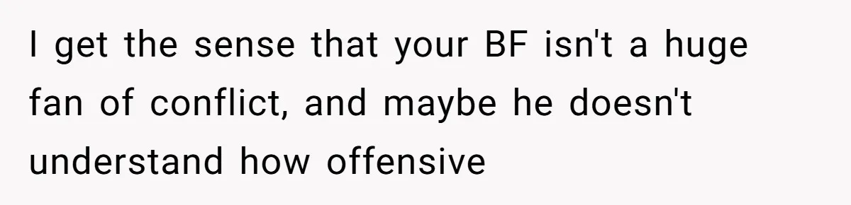 I get the sense that your BF isn't a huge fan of conflict, and maybe he doesn't understand how offensive