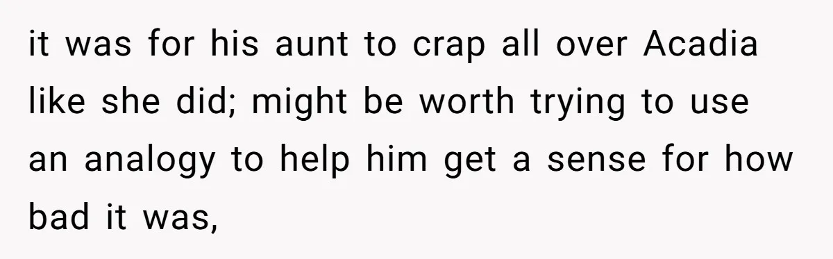it was for his aunt to crap all over Acadia like she did; might be worth trying to use an analogy to help him get a sense for how bad...