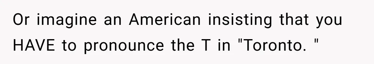 Or imagine an American insisting that you HAVE to pronounce the T in "Toronto. "