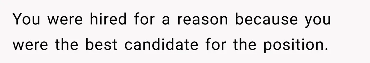 You were hired for a reason because you were the best candidate for the position.