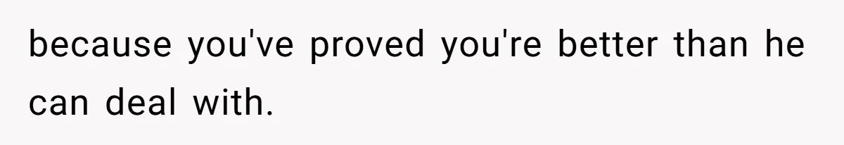 because you've proved you're better than he can deal with.