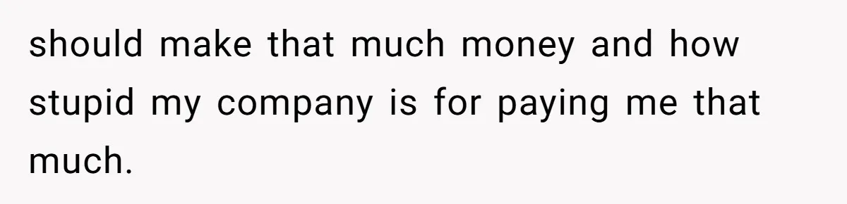 should make that much money and how stupid my company is for paying me that much.