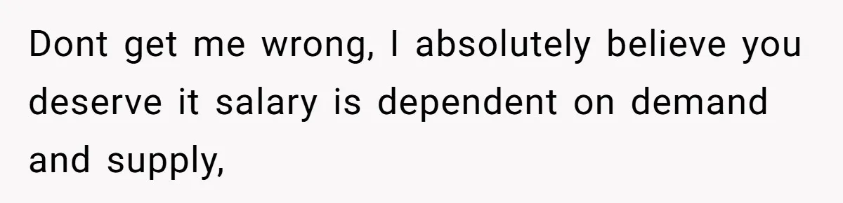 Dont get me wrong, I absolutely believe you deserve it salary is dependent on demand and supply,