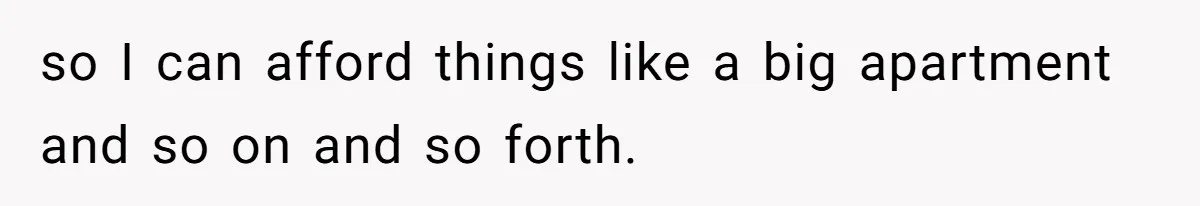 so I can afford things like a big apartment and so on and so forth.