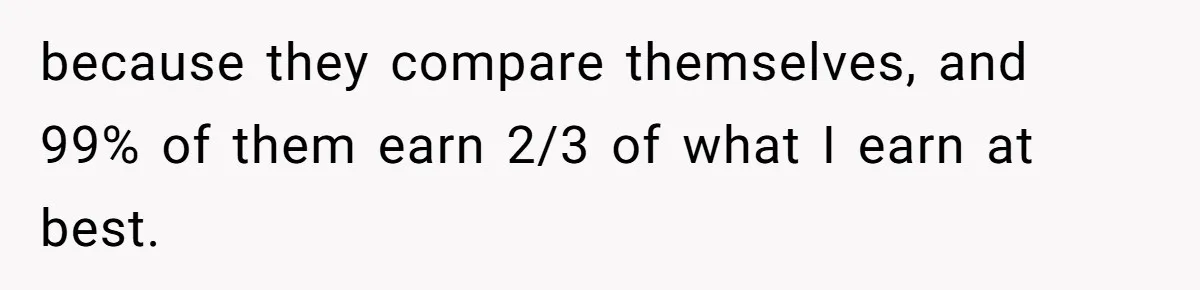 because they compare themselves, and 99% of them earn 2/3 of what I earn at best.