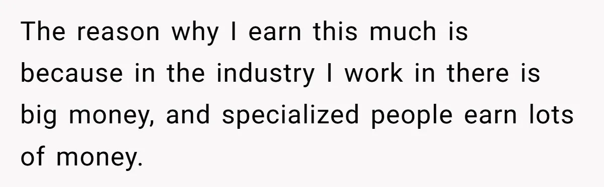 The reason why I earn this much is because in the industry I work in there is big money, and specialized people earn lots of money.