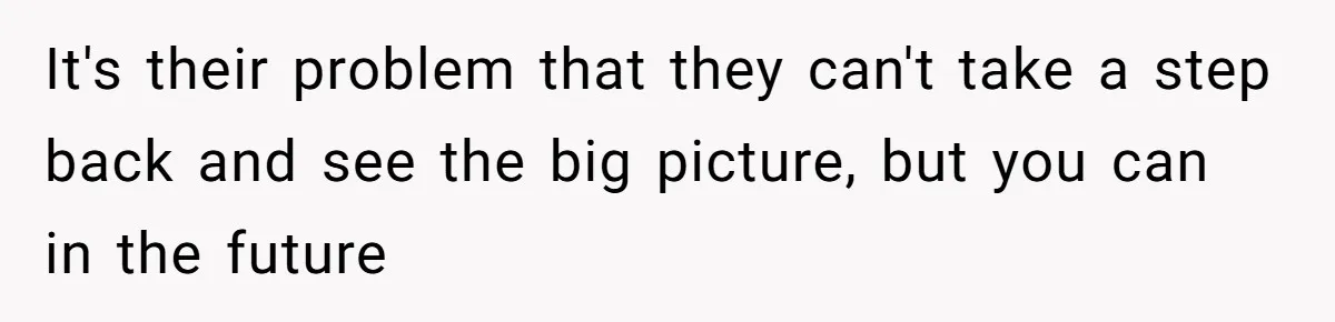 It's their problem that they can't take a step back and see the big picture, but you can in the future