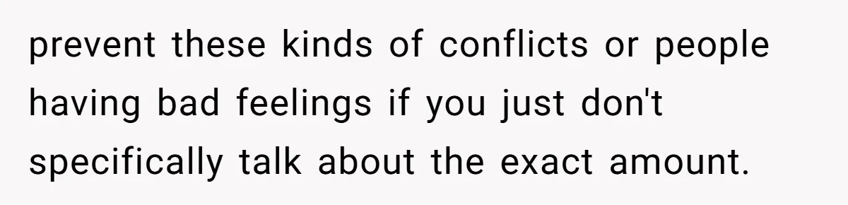 prevent these kinds of conflicts or people having bad feelings if you just don't specifically talk about the exact amount.