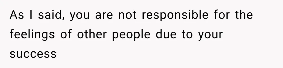 As I said, you are not responsible for the feelings of other people due to your success