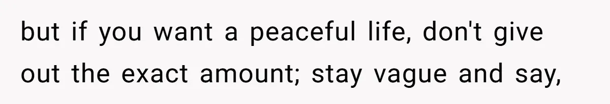 but if you want a peaceful life, don't give out the exact amount; stay vague and say,