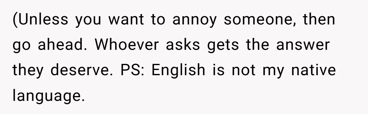 (Unless you want to annoy someone, then go ahead. Whoever asks gets the answer they deserve. PS: English is not my native language.