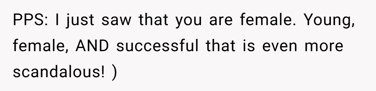 PPS: I just saw that you are female. Young, female, AND successful that is even more scandalous! )