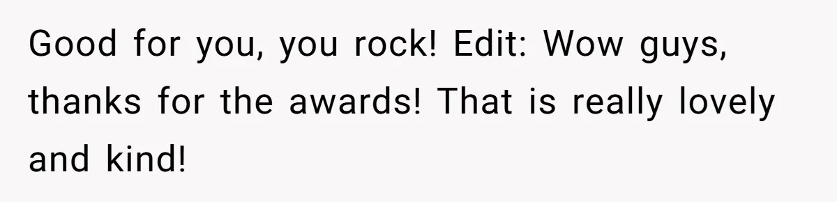 Good for you, you rock! Edit: Wow guys, thanks for the awards! That is really lovely and kind!