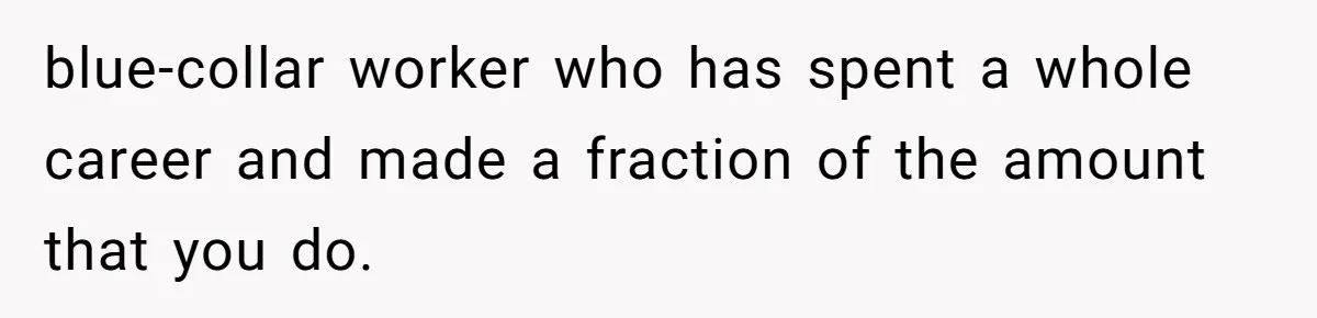 blue-collar worker who has spent a whole career and made a fraction of the amount that you do.