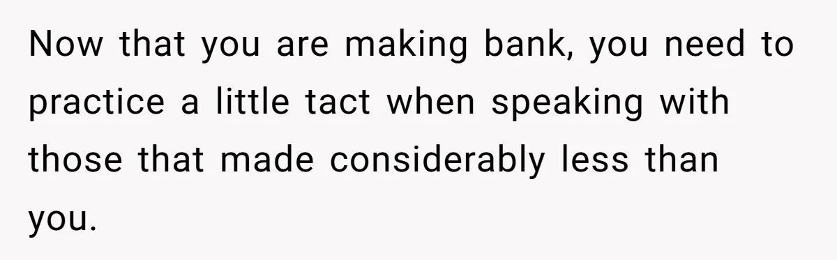 Now that you are making bank, you need to practice a little tact when speaking with those that made considerably less than you.