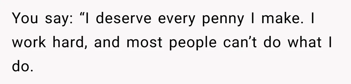 You say: “I deserve every penny I make. I work hard, and most people can’t do what I do.