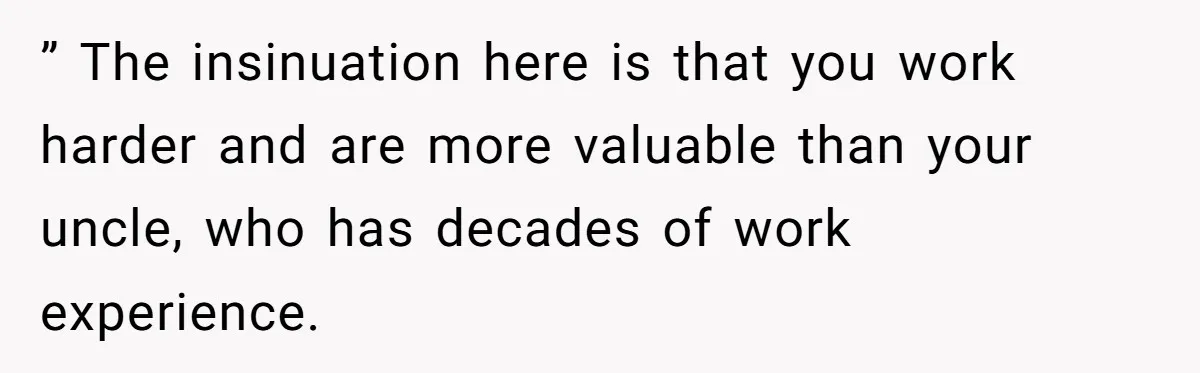 ” The insinuation here is that you work harder and are more valuable than your uncle, who has decades of work experience.