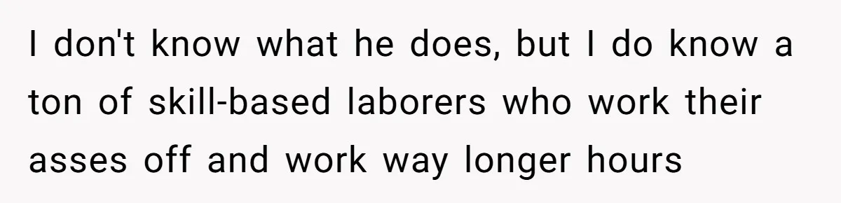 I don't know what he does, but I do know a ton of skill-based laborers who work their asses off and work way longer hours