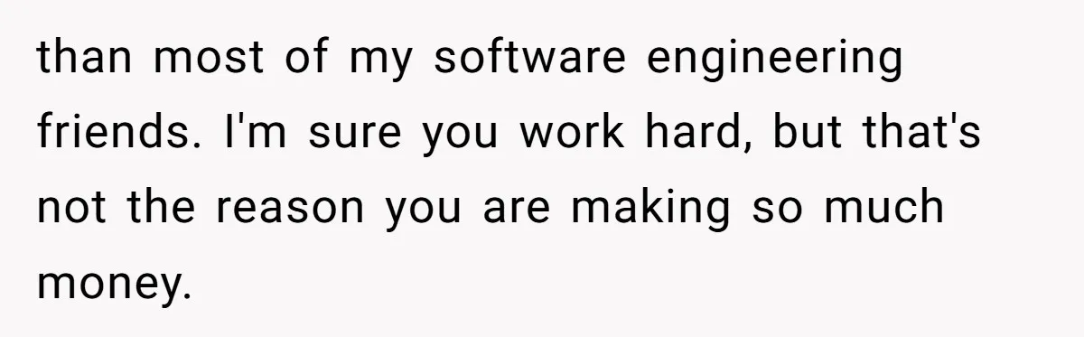 than most of my software engineering friends. I'm sure you work hard, but that's not the reason you are making so much money.