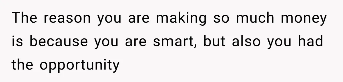 The reason you are making so much money is because you are smart, but also you had the opportunity