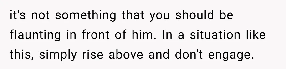 it's not something that you should be flaunting in front of him. In a situation like this, simply rise above and don't engage.