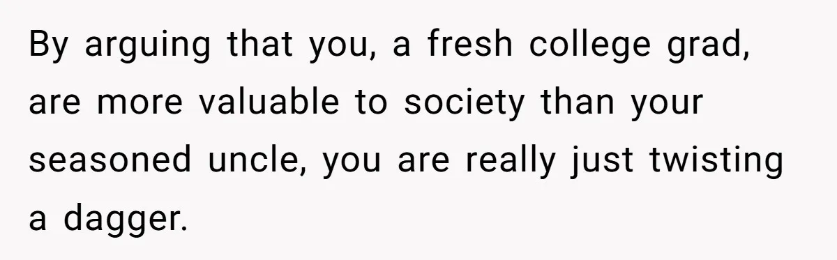 By arguing that you, a fresh college grad, are more valuable to society than your seasoned uncle, you are really just twisting a dagger.