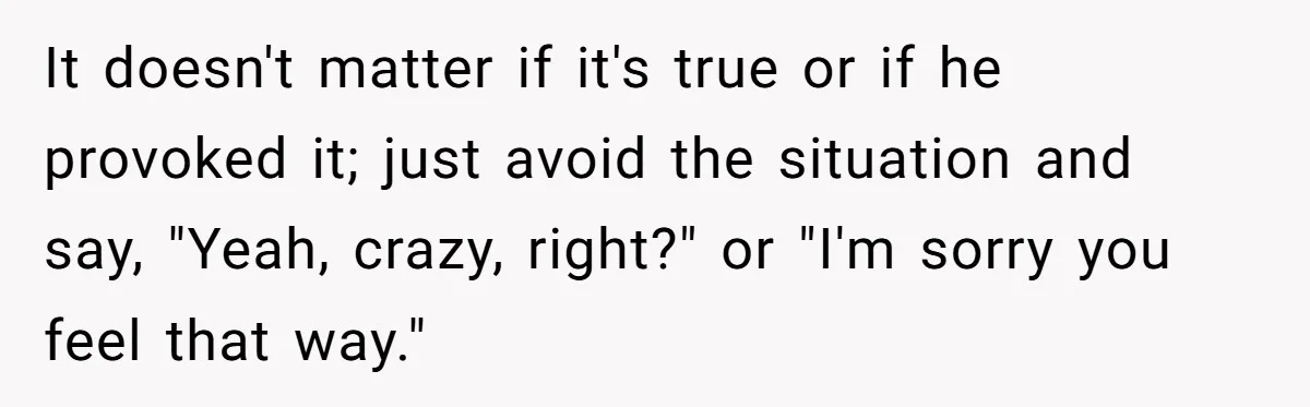 It doesn't matter if it's true or if he provoked it; just avoid the situation and say, "Yeah, crazy, right?" or "I'm sorry you feel that way."