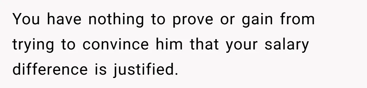 You have nothing to prove or gain from trying to convince him that your salary difference is justified.
