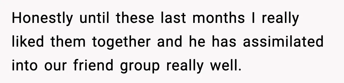 Honestly until these last months I really liked them together and he has assimilated into our friend group really well.