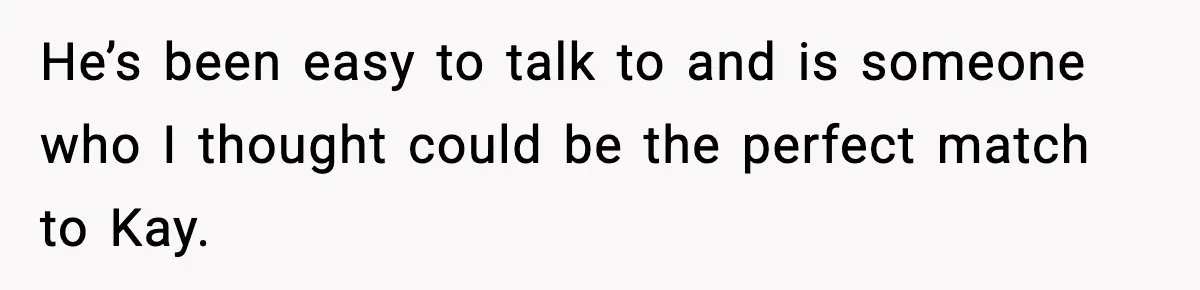 He’s been easy to talk to and is someone who I thought could be the perfect match to Kay.