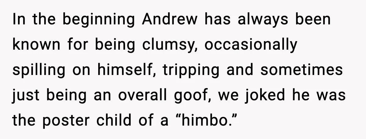 In the beginning Andrew has always been known for being clumsy, occasionally spilling on himself, tripping and sometimes just being an overall goof, we joked he was the poster child...