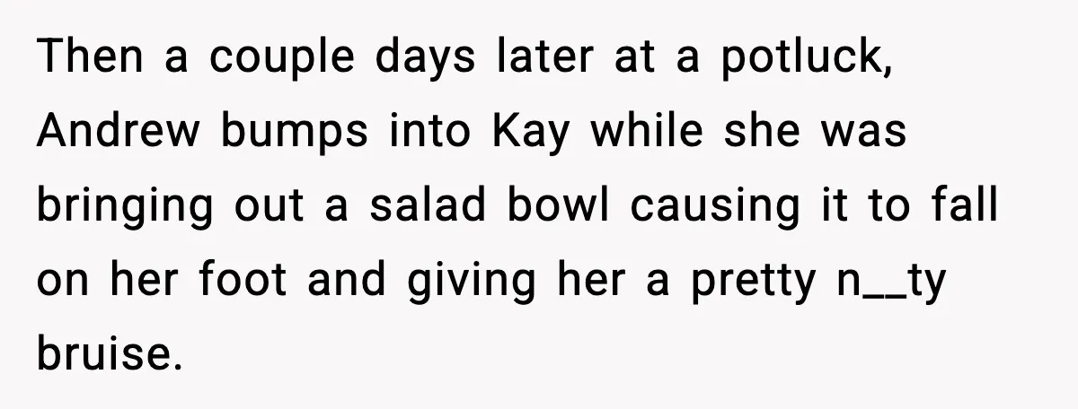 Then a couple days later at a potluck, Andrew bumps into Kay while she was bringing out a salad bowl causing it to fall on her foot and giving her...