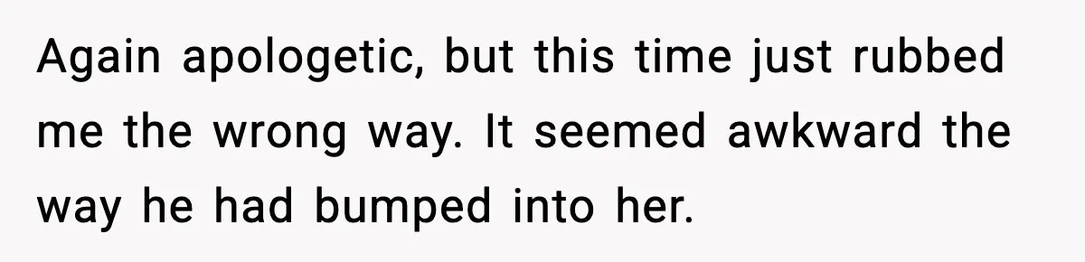 Again apologetic, but this time just rubbed me the wrong way. It seemed awkward the way he had bumped into her.