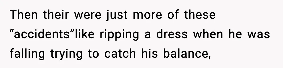 Then their were just more of these “accidents”like ripping a dress when he was falling trying to catch his balance,