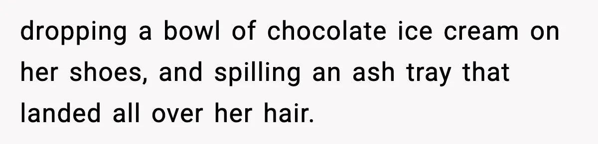 dropping a bowl of chocolate ice cream on her shoes, and spilling an ash tray that landed all over her hair.