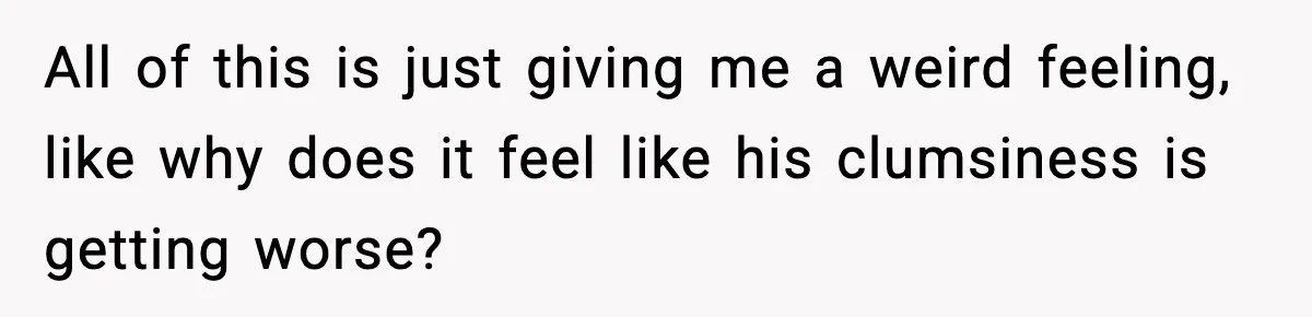 All of this is just giving me a weird feeling, like why does it feel like his clumsiness is getting worse?