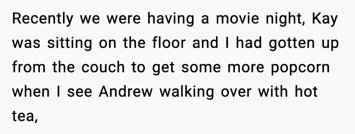 Recently we were having a movie night, Kay was sitting on the floor and I had gotten up from the couch to get some more popcorn when I see Andrew...