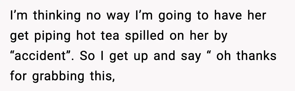 I’m thinking no way I’m going to have her get piping hot tea spilled on her by “accident”. So I get up and say “ oh thanks for grabbing this,
