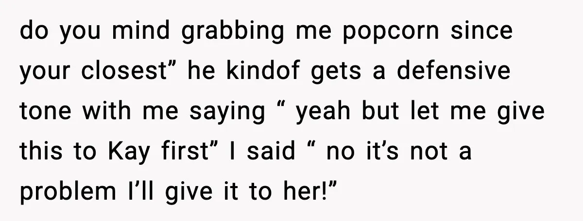 do you mind grabbing me popcorn since your closest” he kindof gets a defensive tone with me saying “ yeah but let me give this to Kay first” I said...