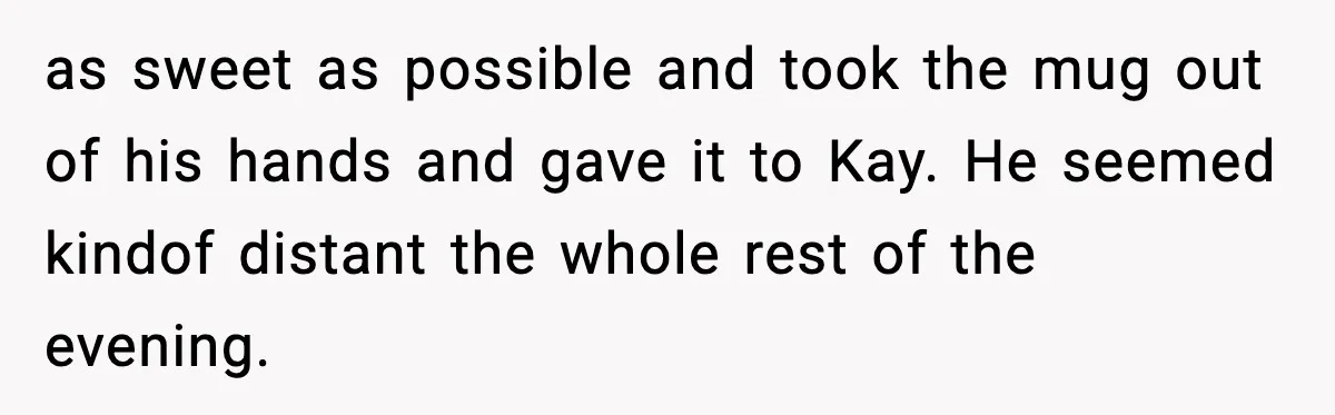 as sweet as possible and took the mug out of his hands and gave it to Kay. He seemed kindof distant the whole rest of the evening.